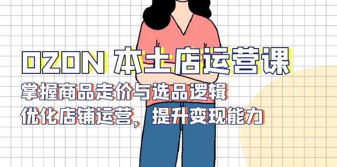 （13788期）OZON 本土店运营课，掌握商品走价与选品逻辑，优化店铺运营，提升变现能力好创网-专注优质VIP网课 网络创业落地实操课程资源分享 – 每天更新_高质量项目输出好创网