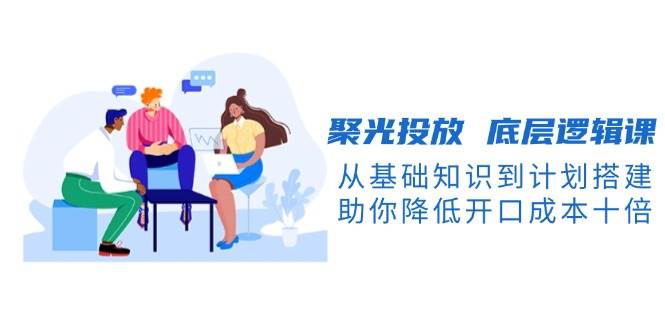 聚光投放底层逻辑课，从基础知识到计划搭建，助你降低开口成本十倍好创网-专注优质VIP网课 网络创业落地实操课程资源分享 – 每天更新_高质量项目输出好创网