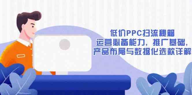 低价PPC扫流秘籍：运营必备能力, 推广基础, 产品布局与数据化选款详解好创网-专注优质VIP网课 网络创业落地实操课程资源分享 – 每天更新_高质量项目输出好创网