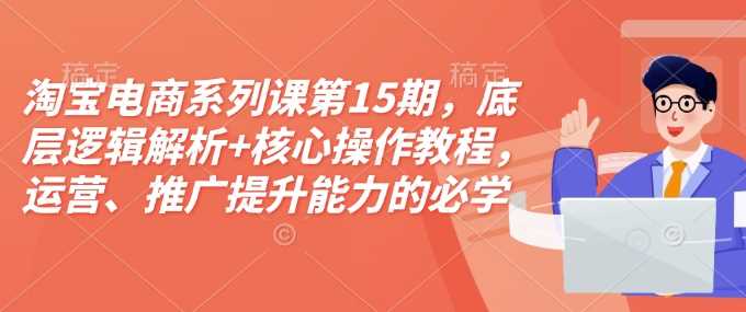 淘宝电商系列课第15期，底层逻辑解析+核心操作教程，运营、推广提升能力的必学课程+配套资料好创网-专注优质VIP网课 网络创业落地实操课程资源分享 – 每天更新_高质量项目输出好创网