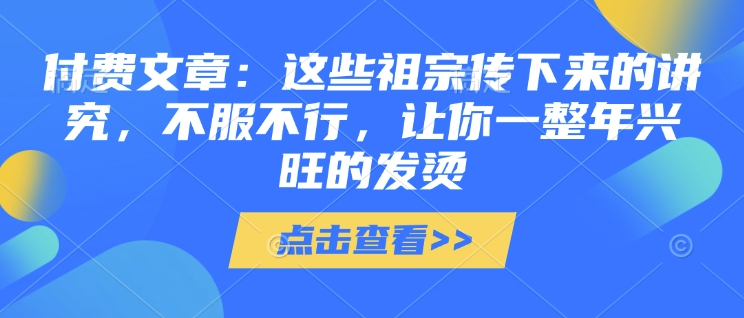 付费文章：这些祖宗传下来的讲究，不服不行，让你一整年兴旺的发烫!(全文收藏)好创网-专注优质VIP网课 网络创业落地实操课程资源分享 – 每天更新_高质量项目输出好创网