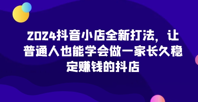 2024抖音小店全新打法，让普通人也能学会做一家长久稳定赚钱的抖店(更新)好创网-专注优质VIP网课 网络创业落地实操课程资源分享 – 每天更新_高质量项目输出好创网